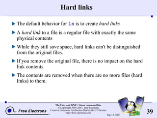 Hard links The default behavior for  ln  is to create  hard links A  hard link  to a file is a regular file with exactly the same physical contents While they still save space, hard links can't be distinguished from the original files. If you remove the original file, there is no impact on the hard link contents. The contents are removed when there are no more files (hard links) to them. 