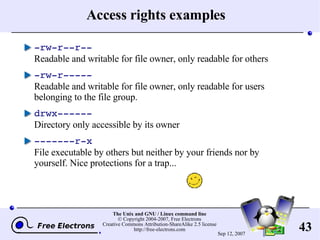 Access rights examples -rw-r--r-- Readable and writable for file owner, only readable for others -rw-r----- Readable and writable for file owner, only readable for users belonging to the file group. drwx------ Directory only accessible by its owner -------r-x File executable by others but neither by your friends nor by yourself. Nice protections for a trap...  