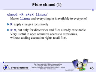 More chmod (1) chmod -R a+rX linux/ Makes  linux  and everything in it available to everyone! R : apply changes recursively X :  x , but only for directories and files already executable Very useful to open recursive access to directories, without adding execution rights to all files. 