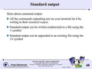 Standard output More about command output All the commands outputting text on your terminal do it by writing to their  standard output . Standard output can be written (redirected) to a file using the  >  symbol Standard output can be appended to an existing file using the  >>  symbol 