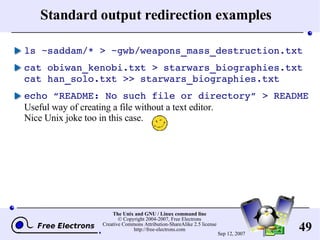 Standard output redirection examples ls ~saddam/* > ~gwb/weapons_mass_destruction.txt cat obiwan_kenobi.txt > starwars_biographies.txt cat han_solo.txt >> starwars_biographies.txt echo “README: No such file or directory” > README Useful way of creating a file without a text editor. Nice Unix joke too in this case. 