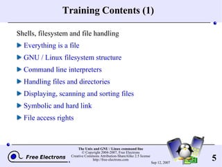 Training Contents (1) Shells, filesystem and file handling Everything is a file GNU / Linux filesystem structure Command line interpreters Handling files and directories Displaying, scanning and sorting files Symbolic and hard link File access rights 