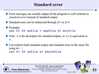 Standard error Error messages are usually output (if the program is well written) to  standard error  instead of standard output. Standard error can be redirected through  2>  or  2>> Example: cat f1 f2 nofile > newfile 2> errfile Note:  1  is the descriptor for standard output, so  1>  is equivalent to  > . Can redirect both standard output and standard error to the same file using  &>  : cat f1 f2 nofile &> wholefile 