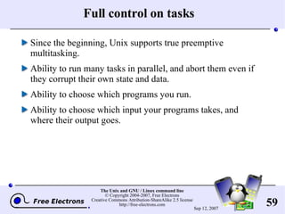 Full control on tasks Since the beginning, Unix supports true preemptive multitasking. Ability to run many tasks in parallel, and abort them even if they corrupt their own state and data. Ability to choose which programs you run. Ability to choose which input your programs takes, and where their output goes. 
