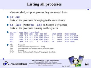Listing all processes ... whatever shell, script or process they are started from ps -ux Lists all the processes belonging to the current user ps -aux   (Note:  ps -edf  on System V systems) Lists all the processes running on the system ps -aux | grep bart | grep bash USER  PID %CPU %MEM  VSZ  RSS TTY  STAT START  TIME COMMAND bart  3039  0.0  0.2  5916 1380 pts/2  S  14:35  0:00 /bin/bash bart  3134  0.0  0.2  5388 1380 pts/3  S  14:36  0:00 /bin/bash bart  3190  0.0  0.2  6368 1360 pts/4  S  14:37  0:00 /bin/bash bart  3416  0.0  0.0  0  0 pts/2  RW  15:07  0:00 [bash] PID:  Process id VSZ:  Virtual process size (code + data + stack) RSS:  Process resident size: number of KB currently in RAM TTY:  Terminal STAT:  Status: R (Runnable), S (Sleep), W (paging), Z (Zombie)... 