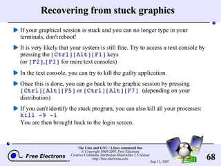 Recovering from stuck graphics If your graphical session is stuck and you can no longer type in your terminals, don't reboot! It is very likely that your system is still fine. Try to access a text console by pressing the  [Ctrl][Alt][F1]  keys (or  [F2] , [F3]  for more text consoles) In the text console, you can try to kill the guilty application. Once this is done, you can go back to the graphic session by pressing  [Ctrl][Alt][F5]  or  [Ctrl][Alt][F7]   (depending on your distribution) If you can't identify the stuck program, you can also kill all your processes:  kill -9 -1 You are then brought back to the login screen. 