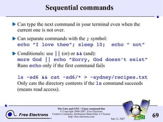 Sequential commands Can type the next command in your terminal even when the current one is not over. Can separate commands with the  ;  symbol: echo “I love thee”; sleep 10;  echo “ not” Conditionals: use  ||  (or) or  &&  (and): more God || echo “Sorry, God doesn't exist” Runs  echo  only if the first command fails ls ~sd6 && cat ~sd6/* > ~sydney/recipes.txt Only cats the directory contents if the  ls  command succeeds (means read access). 