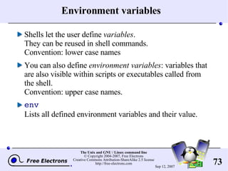 Environment variables Shells let the user define  variables . They can be reused in shell commands. Convention: lower case names You can also define  environment variables : variables that are also visible within scripts or executables called from the shell. Convention: upper case names. env Lists all defined environment variables and their value. 