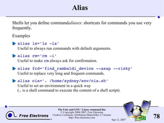 Alias Shells let you define command  aliases : shortcuts for commands you use very frequently. Examples alias ls='ls -la' Useful to always run commands with default arguments. alias rm='rm -i' Useful to make  rm  always ask for confirmation. alias frd='find_rambaldi_device --asap --risky' Useful to replace very long and frequent commands. alias cia='. /home/sydney/env/cia.sh' Useful to set an environment in a quick way ( .  is a shell command to execute the content of a shell script). 