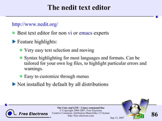 The nedit text editor http://www.nedit.org/ Best text editor for n on  vi  or  emacs  experts Feature highlights: Very easy text selection and moving Syntax highlighting for most languages and formats. Can be tailored for your own log files, to highlight particular errors and warnings. Easy to customize through menus Not installed by default by all distributions 