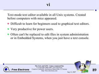 vi Text-mode text editor available in all Unix systems. Created before computers with mice appeared. Difficult to learn for beginners used to graphical text editors. Very productive for power users. Often can't be replaced to edit files in system administration or in Embedded Systems, when you just have a text console. 