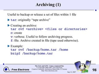Archiving (1) Useful to backup or release a set of files within 1 file tar : originally “tape archive” Creating an archive: tar cvf <archive> <files or directories> c : create v : verbose. Useful to follow archiving progress. f : file. Archive created in file (tape used otherwise). Example: tar cvf /backup/home.tar /home bzip2 /backup/home.tar 