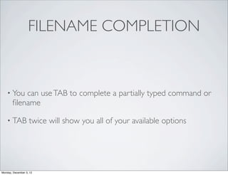 FILENAME COMPLETION



    • You  can use TAB to complete a partially typed command or
       ﬁlename

    • TAB          twice will show you all of your available options




Monday, December 3, 12
 