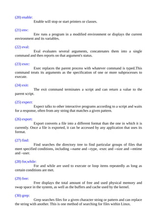 (20) enable:
Enable will stop or start printers or classes.
(21) env:
Env runs a program in a modified environment or displays the current
environment and its variables.
(22) eval:
Eval evaluates several arguments, concatenates them into a single
command and then reports on that argument's status.
(23) exec:
Exec replaces the parent process with whatever command is typed.This
command treats its arguments as the specification of one or more subprocesses to
execute.
(24) exit:
The exit command terminates a script and can return a value to the
parent script.
(25) expect:
Expect talks to other interactive programs according to a script and waits
for a response, often from any string that matches a given pattern.
(26) export:
Export converts a file into a different format than the one in which it is
currently. Once a file is exported, it can be accessed by any application that uses its
format.
(27) find:
Find searches the directory tree to find particular groups of files that
meet specified conditions, including --name and --type, -exec and --size and --mtime
and –user.
(28) for,while:
For and while are used to execute or loop items repeatedly as long as
certain conditions are met.
(29) free:
Free displays the total amount of free and used physical memory and
swap space in the system, as well as the buffers and cache used by the kernel.
(30) grep:
Grep searches files for a given character string or pattern and can replace
the string with another. This is one method of searching for files within Linux.
 