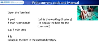 Print current path and Manual
Open the Terminal
# pwd (prints the working directory)
# man <command> (To display the help for the
command)
e.g. # man grep
# ls
ls lists all the files in the current directory
 
