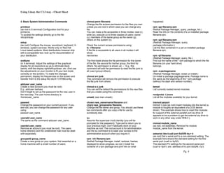 Using Linux the CLI way - Cheat Sheet
Pg. 4
4. Basic System Administration Commands
printtool
(as root in X-terminal) Configuration tool for your
printer(s).
To access the settings directly go to the file
/etc/printcap.
setup
(as root) Configure the mouse, soundcard, keyboard, X-
windows, system services. Works only on Red Hat
Linux based systems. Most distributions however ship
with a comparable tool, look up the documentation of
your distribution.
xvditune
(in X-terminal). Adjust the settings of the graphical
display for all resolutions so as to eliminate black
bands, shift the display right/left/up/down, etc. (first use
the adjustments on your monitor to fit your text mode
correctly on the screen). To make the changes
permanent, display the frequencies on the screen and
transfer them to the setup file /etc/X11/XF86Config.
adduser user_name
Create a new account (you must be root).
E.g., adduser barbara
Don’t forget to set up the password for the new user in
the next step. The user home directory is
/home/user_name.
passwd
Change the password on your current account. If you
are root, you can change the password for any user
using:
passwd user_name
useradd user_name
The same as the command adduser user_name .
userdel user_name
Remove an account (you must be root). The users
home directory and the undelivered mail must be dealt
with separately.
groupadd group_name
Create a new group on your system. Not essential on a
home machine with a small number of users.
chmod perm filename
Change the file access permission for the files you own
unless you are root in which case you can change any
file.
You can make a file accessible in three modes: read (r),
write (w), execute (x) to three classes of users: owner
(u), members of the same group as the owner (g),
others on the system (o).
Check the current access permissions using:
ls -l filename
If the file is accessible to all users in all modes it will
show:
rwxrwxrwx
The first triplet shows the file permission for the owner
of the file, the second for his/her group, the third for
others. No permission is shown as’ –‘ E.g., this
command will add the permission to read the file junk to
all (user+group+others)
chmod a+r junk
This command will remove the permission to execute
the file junk from others
chmod o-x junk
You can set the default file permissions for the new files
that you create using this command.
umask (see man umask).
chown new_ownername filename and
chgrp new_groupname filename
Change the file owner and group. You should use these
two commands after you copy a file for use by
somebody else.
su
Assume the superuser (root) identity (you will be
prompted for the password). Type exit to return you to
your previous login. Don’t habitually work on your
machine as root. The root account is for administration
and the su command is to ease your access to the
administration account when you require it.
rpm -ivh filename.rpm
Redhat Package Manager, install, verbose, hashes
displayed to show progress, as root.) Install the
contents of a rpm package and print info on what
happened.
rpm -qpi filename.rpm
Redhat Package Manager, query, package, list.)
Read the info on the contents of a un-installed package
filename.rpm.
rpm -qpl filename.rpm
(Redhat Package Manager, query,
package,information.)
List the files contained in a yet un-installed package
filename.rpm.
rpm -qf filename
(Redhat Package Manager, query, file.)
Find out the name of the *.rpm package to which the file
filename (on your hard drive)
belongs.
rpm -epackagename
(Redhat Package Manager, erase un-install.)
Un-install a package pagckagename. Package name is
the same as the beginning of the *.rpm package
(without the dash and version number).
lsmod
List currently loaded kernel modules.
modprobe -l |more
List all the modules available for your kernel.
insmod parport
insmod = ppa (as root) Insert modules into the kernel (a
module is roughly an equivalent of a DOS device
driver). This example shows how to insert the modules
for support of the external parallel port zip drive (it
appears to be a problem to get the external zip drive to
work in any other way under RH6.0 ).
rmmod module_name
(as root, not essential). Remove the module
module_name from the kernel.
setserial /dev/cua0 port 0x03f8 irq = 4
(as root) Set a serial port to a non-standard setting. The
example here shows the standard setting for the first
serial port (cua0 or ttyS0).
The standard PC settings for the second serial port
(cua1or ttyS1) are: address of i/o port 0x02f8, irq 3.
 
