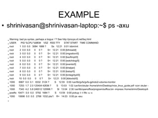 EXAMPLE
●   shrinivasan@shrinivasan-laptop:~$ ps -axu

    ●
        Warning: bad ps syntax, perhaps a bogus '-'? See http://procps.sf.net/faq.html
    ●
        USER      PID %CPU %MEM          VSZ RSS TTY            STAT START TIME COMMAND
    ●
        root     1 0.0 0.0 3084 1888 ?          Ss 12:21 0:01 /sbin/init
    ●
        root     2 0.0 0.0     0    0?      S< 12:21 0:00 [kthreadd]
    ●
        root     3 0.0 0.0     0    0?      S< 12:21 0:00 [migration/0]
    ●
        root     4 0.0 0.0     0    0?      S< 12:21 0:00 [ksoftirqd/0]
    ●
        root     5 0.0 0.0     0    0?      S< 12:21 0:00 [watchdog/0]
    ●
        root     6 0.0 0.0     0    0?      S< 12:21 0:00 [events/0]
    ●
        root     7 0.0 0.0     0    0?      S< 12:21 0:00 [khelper]
    ●
        root     8 0.0 0.0     0    0?      S< 12:21 0:00 [kstop/0]
    ●
        root     9 0.0 0.0     0    0?      S< 12:21 0:00 [kintegrityd/0]
    ●
        root     10 0.0 0.0     0   0?      S< 12:21 0:00 [kblockd/0]
    ●
        1000    6967 0.0 0.1 8332 3124 ?          S        12:55 0:00 /usr/lib/gvfs/gvfs-gphoto2-volume-monitor
    ●
        1000    7253 1.7 2.0 125404 42836 ?            S    13:03 1:02 /usr/bin/okular /home/shrini/Desktop/nice_linux_guide.pdf -icon okular -
    ●
        1000    7343 4.2 5.8 246512 120996 ?           Sl 13:04 2:30 /usr/lib/openoffice/program/soffice.bin -impress /home/shrini/Desktop/li
    ●
        postfix 10471 0.0 0.0 5792 1684 ?          S       13:59 0:00 pickup -l -t fifo -u -c
    ●
        1000    10698 0.0 0.0 2768 1032 pts/1         R+ 14:03 0:00 ps -axu
    ●
 