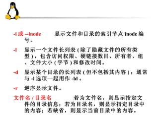 -i 或 --inode     显示文件和目录的 索引节点 inode 编号。 -l   显示一个文件长列表 ( 除了隐藏文件的所有类型 ) ，包含访问权限、硬链接数目、所有者、组、文件大小 ( 字节 ) 和修改时间。 -d   显示某个目录的长列表 ( 但不包括其内容 ) ；通常与 -l 选项一起用作 -ld 。 -r   逆序显示文件。 文件名 / 目录名   若为文件名，则显示指定文件的目录信息；若为目录名，则显示指定目录中的内容；若缺省，则显示当前目录中的内容。 