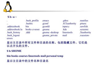 $ ls -a ~  显示主目录中所有文件和目录的名称。包括隐藏文件，它们是以点开头的文件。 $ ls $HOME bin books courses linuxtools mail personal temp  显示主目录中的文件名和目录名 .nautilus  .pinerc  .sawfish  .screenrc  .Xauthority  .xsession-  .gtkrc  .ICEauthority  input.c  .kde  linuxtools  mail  .emacs  .gconf  .gconfd  .gnome  .gnome -desktop  .gnome_private  .bash_profile  .bashrc  bin  books cvsroot  .ddd  .  ..  .addressbook  .addressbook.lu  .bash_history  .bash_logout  errors  