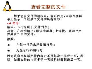 查看完整的文件  　　如果您有文件的读权限，就可以用 cat 命令在屏幕上显示一个或多个文件的所有内容。 cat  命令 格式： cat[ 选项 ] [ 文件列表 ]  功能：在标准输出 ( 默认为屏幕 ) 上连接、显示“文件列表”中的文件。 参数：  -E 在每一行的末尾显示符号 $  -n 为显示行添加行号  因为该命令显示文件内容时不是每次一屏或一页，所以，如果文件的内容多于一页时只能看到最后一页。 