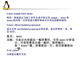 $ more sample letter memo 每次一屏地显示当前工作作目录中的文件 sample 、 letter 和 memo 的内容。文件的显示顺序和命令中列出的顺序相同。 $ more -20/usr/include/sys/param.h 显示文件 /usr/include/sys/param.h 的内容，显示时每次一页，每页 20 行。  格式： more 功能：当显示内容超过一幅屏幕时，可用 more 分屏显示。可使屏幕显示满一幅时，暂停输出，按“ Enter” 键，屏幕滚动一行，按空格键滚动一幅。  $ cal -y|more 分屏显示整年月历  