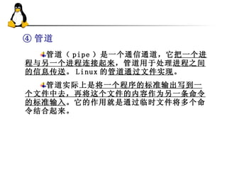 ④ 管道 管道（ pipe ）是一个通信通道，它 把一个进程与另一个进程连接起来 ，管道用于处理 进程之间的信息传送 。 Linux 的 管道通过文件实现 。 管道实际上是 将一个程序的标准输出写到一个文件中去，再将这个文件的内容作为另一条命令的标准输入 。它的作用就是通过临时文件将多个命令结合起来。 