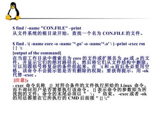 $ find / -name &quot;CON.FILE&quot; –print 从文件系统的根目录开始，查找一个名为 CON.FILE 的文件。  $ find . \( -name core -o -name '*.ps' -o -name'*.o' \ ) -print -exec rm { }  \;  [output of the command]  在当前工作目录中搜索名为 core 的文件或扩展名为 .ps 或 .o 的文件，并显示它们的绝对路径名，然后将它们从文件结构中删除。可以用圆括号将复杂的条件括起来。在  \( 和 -o 前后务必要用空格。该命令不会提示您是否有删除的权限；要获得提示，用 -ok 代替 -exec 。     [ 注意 ] ： - exec  命令名称  {}  对符合条件的文件执行所给的 Linux  命令，而不询问用户是否需要执行该命令。 {} 表示命令的参数即为所找到的文件；命令的末尾必须以“  \ ；”结束。 -exec 或者 -ok 的用法都要在它所执行的 CMD 后面接 &quot; {} \;&quot; 