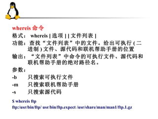 whereis 命令 格式： whereis [ 选项 ] [ 文件列表 ]  功能：查找“文件列表”中的文件。给出可执行 ( 二进制 ) 文件、源代码和联机帮助手册的位置 输出：“文件列表”中命令的可执行文件、源代码和联机帮助手册的绝对路径名。  参数：  -b  只搜索可执行文件  -m  只搜索联机帮助手册  -s  只搜索源代码  $ whereis ftp  ftp:/usr/bin/ftp/ usr/bin/ftp.expect /usr/share/man/man1/ftp.1.gz  