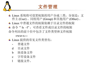 文件管理  Linux 系统将可设置权限的用户分成三类，分别是：文件主 (User) 、同组用户 (Group) 和其他用户 (Other) 。 Linux 中普通文件的权限依赖于目录文件的权限  命令“ ls  –l” ，可查看文件或目录文件的权限  命令列出的前十位中包含了文件类型和文件权限 -rwxr-x---  Linux 提供的常见文件类型有： - 普通文件 d 目录文件 b 块设备文件 c 字符设备文件 l 链接文件。 