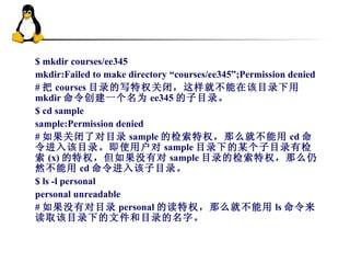 $ mkdir courses/ee345 mkdir:Failed to make directory “courses/ee345”;Permission denied # 把 courses 目录的写特权关闭，这样就不能在该目录下用 mkdir 命令创建一个名为 ee345 的子目录。 $ cd sample sample:Permission denied # 如果关闭了对目录 sample 的检索特权，那么就不能用 cd 命令进入该目录。即使用户对 sample 目录下的某个子目录有检索 (x) 的特权，但如果没有对 sample 目录的检索特权，那么仍然不能用 cd 命令进入该子目录。 $ ls -l personal personal unreadable # 如果没有对目录 personal 的读特权，那么就不能用 ls 命令来读取该目录下的文件和目录的名字。 