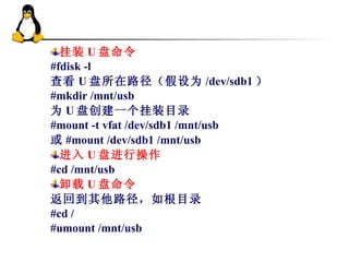 挂装 U 盘命令 #fdisk -l 查看 U 盘所在路径（假设为 /dev/sdb1 ） #mkdir /mnt/usb 为 U 盘创建一个挂装目录 #mount -t vfat /dev/sdb1 /mnt/usb 或 #mount /dev/sdb1 /mnt/usb 进入 U 盘进行操作 #cd /mnt/usb 卸载 U 盘命令 返回到其他路径，如根目录 #cd / #umount /mnt/usb 
