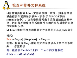 检查和修补文件系统   有时需要检查 Linux 文件系统的一致性，如果有错误或数据丢失就要加以修补（类似于 MS-DOS 下的 scandisk 命令）。这些错误通常来自系统崩溃或突然停电，因内核不能使文件系统缓冲区的内容与磁盘的内容保持同步所致。 Linux 提供的检查和修补文件系统的工具是 fsck 命令 格式： fsck  [-t fs-type]  [fs-options]  < filesys >  功能：检查由 filesys 指定的文件系统设备上的文件系统并 修正错误。   例：检查在 /dev/hda2 上的一个 ext2 的文件系统 # fsck  –t  ext2  /dev/hda2   