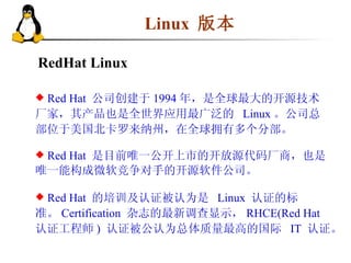 Linux   版本 RedHat Linux Red Hat  公司 创建于 1994 年，是全球最大的开源技术厂家，其产品也是全世界应用最广泛的  Linux 。公司总部位于美国北卡罗来纳州，在全球拥有多个分部。 Red Hat  是目前唯一公开上市的开放源代码厂商，也是唯一能构成微软竞争对手的开源软件公司。 Red Hat  的培训及认证被认为是  Linux  认证的标准。 Certification  杂志的最新调查显示， RHCE(Red Hat  认证工程师 )  认证被公认为总体质量最高的国际  IT  认证。  