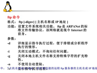 ftp 命令 格式： ftp [-dignv] [ 主机名称或 IP 地址 ]  功能：设置文件系统相关功能。 ftp 是 ARPANet 的标准文件传输协议，该网络就是现今 Internet 的前身。 参数：   -d 详细显示指令执行过程，便于排错或分析程序执行的情形。  -i 关闭互动模式，不询问任何问题。  -g 关闭本地主机文件名称支持特殊字符的扩充特性。  -n 不使用自动登陆。  -v 显示指令执行过程。 其中，“主机名称或 IP 地址”是所要连接的远程 ftp 服务器的主机名或 IP 地址。 
