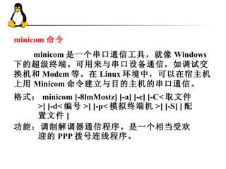 格式： minicom [-8lmMostz] [-a] [-c] [-C< 取文件 >] [-d< 编号 >] [-p< 模拟终端机 >] [-S] [ 配置文件 ] 功能：调制解调器通信程序。是一个相当受欢迎的 PPP 拨号连线程序。 minicom 命令 　　 minicom 是一个串口通信工具，就像 Windows 下的超级终端。可用来与串口设备通信，如调试交换机和 Modem 等。在 Linux 环境中，可以在宿主机上用 Minicom 命令建立与目的主机的串口通信。 