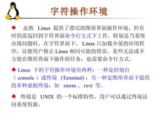 字符操作环境 虽然  Linux  提供了漂亮的图形界面操作环境，但有时仍需返回到字符界面 命令行方式 下工作。特别是当系统出现问题时，在字符界面下， Linux 只加载少量的应用程序，以便用户修正 Linux 相同可能的错误。某些无法或不方便在图形界面下操作的任务，也需要命令行方式。 终端是  UNIX  的一个标准特性，用户可以通过终端访问系统资源。 Linux  下的字符操作环境有两种：一种是控制台（ console ）或终端  (Terminal) ；另一种是图形界面下提供的多种虚拟终端，如  xterm 、 rxvt  等。 