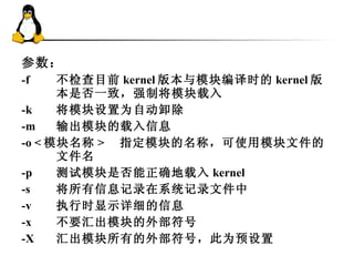 参数： -f 不检查目前 kernel 版本与模块编译时的 kernel 版本是否一致，强制将模块载入  -k 　 将模块设置为自动卸除  -m 　 输出模块的载入信息  -o < 模块名称 > 　指定模块的名称，可使用模块文件的文件名  -p 　 测试模块是否能正确地载入 kernel  -s 　 将所有信息记录在系统记录文件中  -v 　 执行时显示详细的信息  -x 　 不要汇出模块的外部符号  -X 　 汇出模块所有的外部符号，此为预设置 