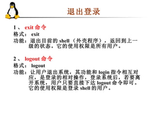 1 、 exit 命令 格式： exit  功能：退出目前的 shell （外壳程序），返回到上一级的状态。它的使用权限是所有用户。  2 、 logout 命令 格式： logout 功能：让用户退出系统，其功能和 login 指令相互对应，是登录的相对操作，登录系统后，若要离开系统，用户只要直接下达 logout 命令即可。它的使用权限是登录 shell 的用户。 退出登录 