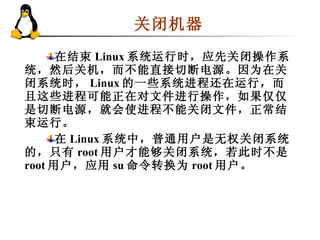 关闭机器  在结束 Linux 系统运行时，应先关闭操作系统，然后关机，而不能直接切断电源。因为在关闭系统时， Linux 的一些系统进程还在运行，而且这些进程可能正在对文件进行操作，如果仅仅是切断电源，就会使进程不能关闭文件，正常结束运行。 在 Linux 系统中，普通用户是无权关闭系统的，只有 root 用户才能够关闭系统，若此时不是 root 用户，应用 su 命令转换为 root 用户。  