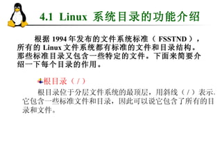 4.1  Linux  系统目录的功能介绍 根据 1994 年发布的文件系统标准（ FSSTND ），所有的 Linux 文件系统都有标准的文件和目录结构。那些标准目录又包含一些特定的文件。下面来简要介绍一下每个目录的作用。 根目录（ / ） 根目录位于分层文件系统的最顶层，用斜线（ / ）表示。它包含一些标准文件和目录，因此可以说它包含了所有的目录和文件。 