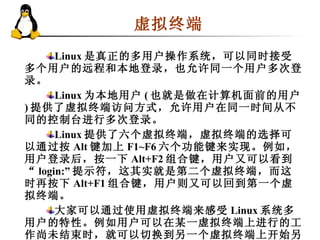 虚拟终端  Linux 是真正的多用户操作系统，可以同时接受多个用户的远程和本地登录，也允许同一个用户多次登录。 Linux 为本地用户 ( 也就是做在计算机面前的用户 ) 提供了虚拟终端访问方式，允许用户在同一时间从不同的控制台进行多次登录。 Linux 提供了六个虚拟终端，虚拟终端的选择可以通过按 Alt 键加上 F1~F6 六个功能键来实现。例如，用户登录后，按一下 Alt+F2 组合键，用户又可以看到“ login:” 提示符，这其实就是第二个虚拟终端，而这时再按下 Alt+F1 组合键，用户则又可以回到第一个虚拟终端。 大家可以通过使用虚拟终端来感受 Linux 系统多用户的特性。例如用户可以在某一虚拟终端上进行的工作尚未结束时，就可以切换到另一个虚拟终端上开始另一项工作。 