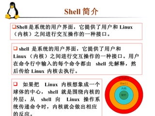 Shell 简介  Shell 是系统的用户界面，它提供了用户和 Linux （内核）之间进行交互操作的一种接口。 shell  是系统的用户界面，它提供了用户和  Linux （内核）之间进行交互操作的一种接口。用户在命令行中输入的每个命令都由  shell  先解释，然后传给 Linux  内核去执行。 如果把  Linux  内核想象成一个球体的中心， shell  就是围绕内核的外层，从  shell  向  Linux  操作系统传递命令时，内核就会做出相应的反应。 