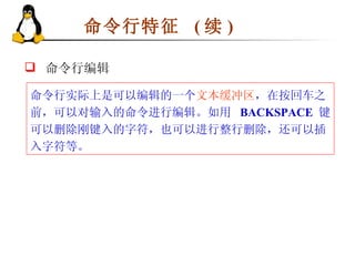 命令行特征  ( 续 ) 命令行实际上是可以编辑的一个 文本缓冲区 ，在按回车之前，可以对输入的命令进行编辑。如用  BACKSPACE   键可以删除刚键入的字符，也可以进行整行删除，还可以插入字符等。 命令行编辑 