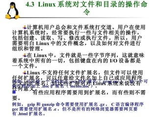 4.3  Linux 系统对文件和目录的操作命令 计算机用户总会和文件系统打交道。用户在使用计算机系统时，经常要执行一些与文件相关的操作，包括创建、读取、写、修改或执行文件。所以，用户需要明白 Linux 中的文件概念，以及如何对文件进行组织和管理。 在 Linux 中，文件就是一些字节序列，这就意味着系统中所有的一切，包括键盘在内的 I/O 设备都是一个文件。 Linux 不支持任何文件扩展名，但文件可以使用任何扩展名，可以任意给文件名加上自己或应用程序定义的扩展名，但这些扩展名对 Linux 系统来说没有任何意义。 例如，可以给一个文档加上 .exe 的扩展名（ prog.exe ），给一个可执行程序加上 .doc 扩展名（ memo.doc ）。 有些应用程序需要用到扩展名，而有些则不需要。 例如， gzip 和 gunzip 命令需要使用扩展名 .gz ， C 语言编译程序 gcc 需要使用扩展名 .c ，但不是所有的网络浏览器需要网页要有 .html 扩展名。 