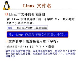 Linux  文件名 在  Linux  下可以用很长的一个字符 串 ( 一般不超过 255 个 )  来作文件名。 例如：   This_is.a.VERY_long.filename 注： Linux  应用程序和文件区分大小写！ Linux 下文件的命名规则 文件名中不能直接使用以下字符： ! @ # $ % ^ & * ( ) [ ] { }‘ ’‘ / \ ; < >  空格 这些字符具有特殊含义，若出现在文件名中，则会产生“多义性”。若一定要使用这些字符，必须在前面加上转义符“ /” ，以取消其特殊含义。  