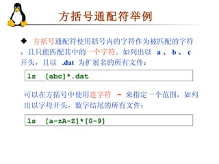 方括号通配符举例 方括号 通配符使用括号内的字符作为被匹配的字符，且只能匹配其中的 一个字符 。如列出以  a 、 b 、 c  开头，且以  .dat   为扩展名的所有文件： ls  [abc]*.dat 可以在方括号中使用 连字符  -   来指定一个范围，如列出以字母开头，数字结尾的所有文件： ls  [a-zA-Z]*[0-9] 