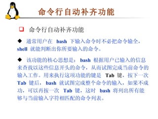 命令行自动补齐功能 通常用户在  bash   下输入命令时不必把命令输全，  shell   就能判断出你所要输入的命令。 该功能的核心思想是： bash  根据用户已输入的信息来查找以这些信息开头的命令，从而试图完成当前命令的输入工作。用来执行这项功能的键是  Tab   键 ，按下一次  Tab  键后， bash  就试图完成整个命令的输入，如果不成功，可以再按一次  Tab   键，这时  bash   将列出所有能够与当前输入字符相匹配的命令列表。 命令行自动补齐功能 