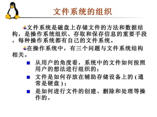 文件系统的组织  文件系统是磁盘上存储文件的方法和数据结构，是操作系统组织、存取和保存信息的重要手段，每种操作系统都有自己的文件系统。 在操作系统中，有三个问题与文件系统结构相关。 从用户的角度看，系统中的文件如何按照用户的想法进行组织的； 文件是如何存放在辅助存储设备上的 ( 通常是硬盘 ) ； 是如何进行文件的创建、删除和处理等操作的。  