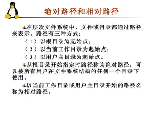 绝对路径和相对路径  在层次文件系统中，文件或目录都通过路径来表示。路径有三种方式： （ 1 ）以根目录为起始点； （ 2 ）以当前工作目录为起始点； （ 3 ）以用户主目录为起始点。 从根目录开始指定时路径称为绝对路径，可以被所有用户在文件系统结构的任何一个目录下使用。  以当前工作目录或用户主目录开始的路径名称为相对路径。  
