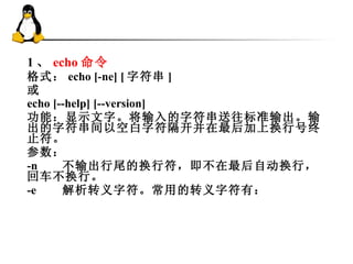 1 、 echo 命令 格式： echo [-ne] [ 字符串 ] 或 echo [--help] [--version] 功能：显示文字。将输入的字符串送往标准输出。输出的字符串间以空白字符隔开并在最后加上换行号终止符。 参数： -n 不输出行尾的换行符，即不在最后自动换行，回车不换行。 -e 解析转义字符。常用的转义字符有： 